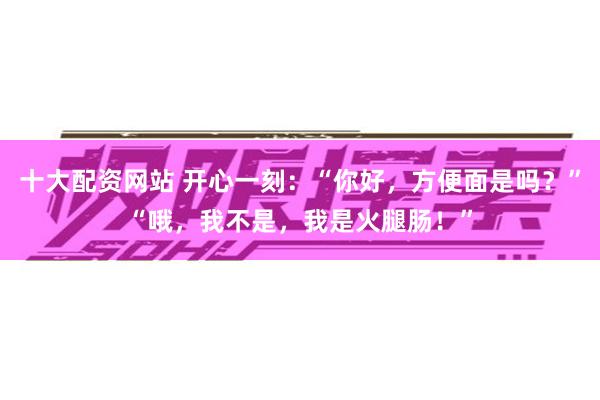 十大配资网站 开心一刻：“你好，方便面是吗？”“哦，我不是，我是火腿肠！”