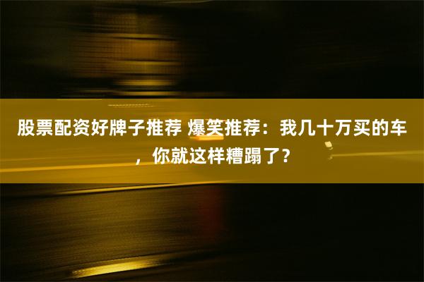 股票配资好牌子推荐 爆笑推荐：我几十万买的车，你就这样糟蹋了？