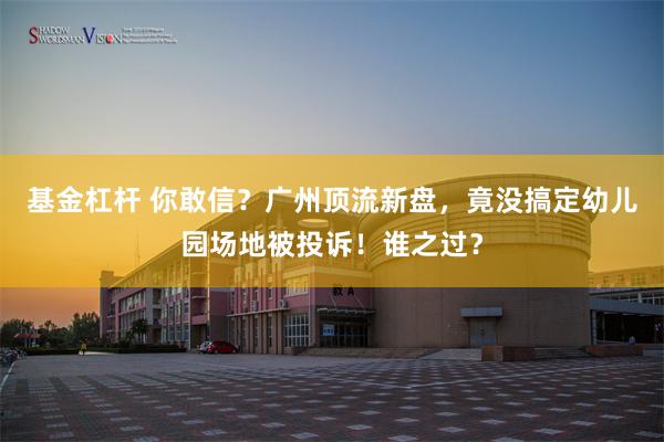 基金杠杆 你敢信？广州顶流新盘，竟没搞定幼儿园场地被投诉！谁之过？