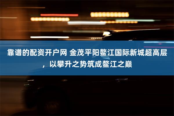 靠谱的配资开户网 金茂平阳鳌江国际新城超高层，以攀升之势筑成鳌江之巅