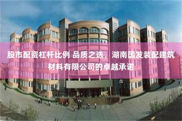 股市配资杠杆比例 品质之选，湖南国发装配建筑材料有限公司的卓越承诺