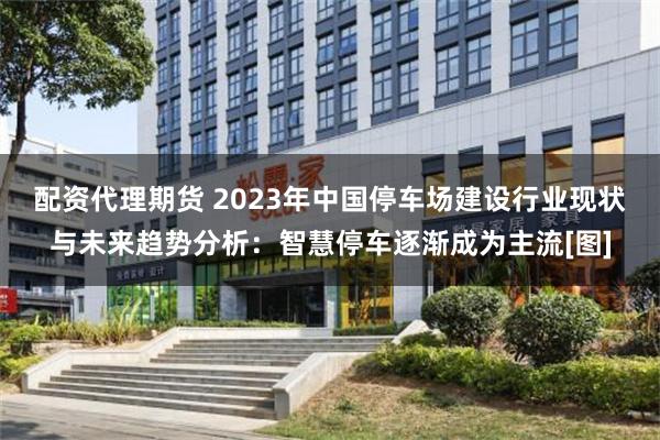 配资代理期货 2023年中国停车场建设行业现状与未来趋势分析：智慧停车逐渐成为主流[图]