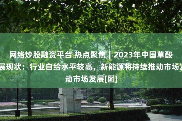 网络炒股融资平台 热点聚焦∣2023年中国草酸产业发展现状：行业自给水平较高，新能源将持续推动市场发展[图]