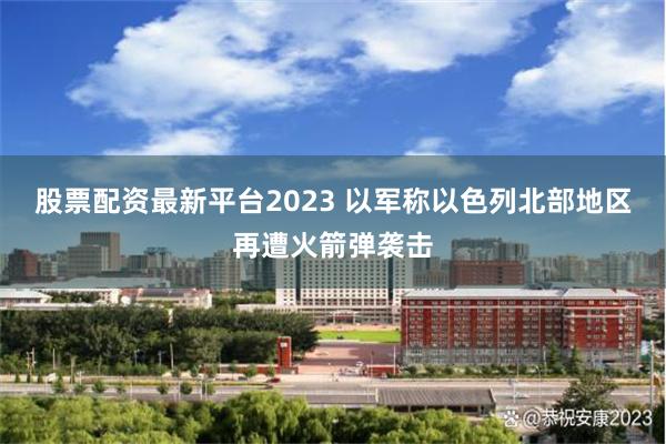 股票配资最新平台2023 以军称以色列北部地区再遭火箭弹袭击