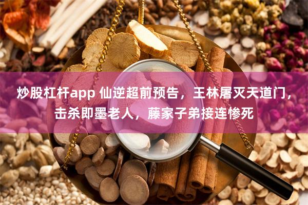 炒股杠杆app 仙逆超前预告，王林屠灭天道门，击杀即墨老人，藤家子弟接连惨死