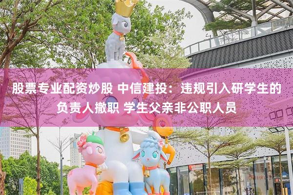 股票专业配资炒股 中信建投：违规引入研学生的负责人撤职 学生父亲非公职人员