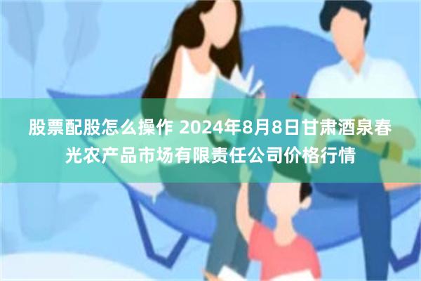 股票配股怎么操作 2024年8月8日甘肃酒泉春光农产品市场有限责任公司价格行情