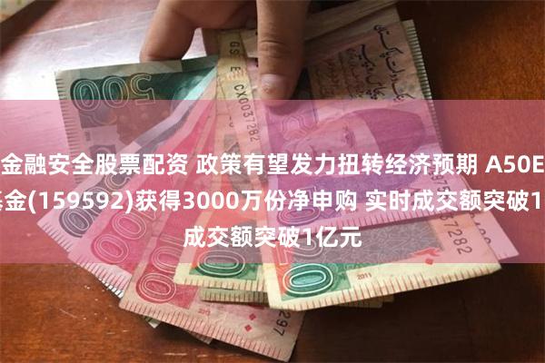 金融安全股票配资 政策有望发力扭转经济预期 A50ETF基金(159592)获得3000万份净申购 实时成交额突破1亿元