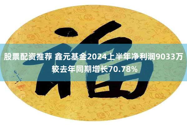 股票配资推荐 鑫元基金2024上半年净利润9033万 较去年同期增长70.78%