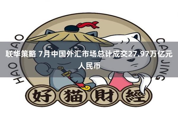 联华策略 7月中国外汇市场总计成交27.97万亿元人民币