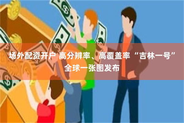 场外配资开户 高分辨率、高覆盖率 “吉林一号”全球一张图发布