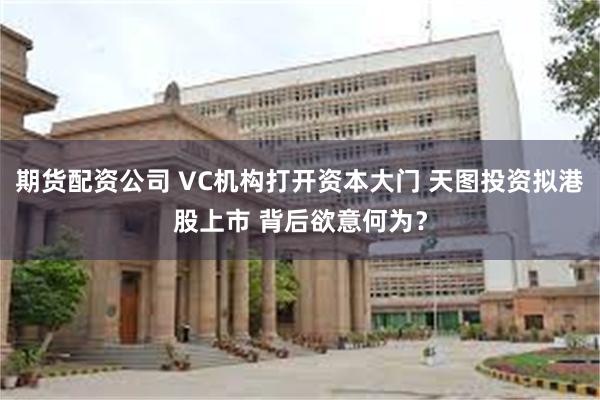 期货配资公司 VC机构打开资本大门 天图投资拟港股上市 背后欲意何为？