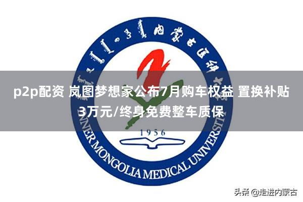 p2p配资 岚图梦想家公布7月购车权益 置换补贴3万元/终身免费整车质保