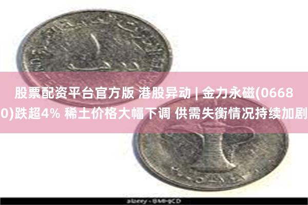 股票配资平台官方版 港股异动 | 金力永磁(06680)跌超4% 稀土价格大幅下调 供需失衡情况持续加剧