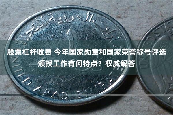 股票杠杆收费 今年国家勋章和国家荣誉称号评选颁授工作有何特点？权威解答