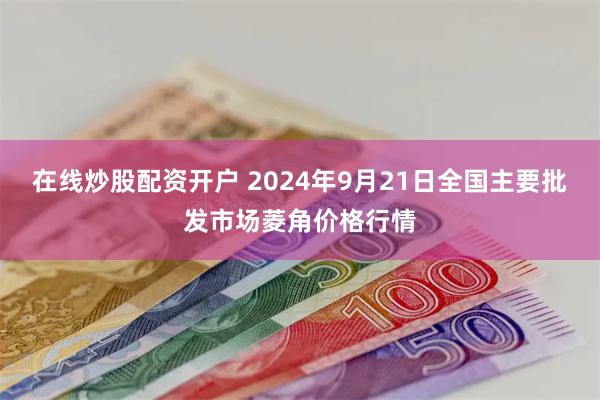 在线炒股配资开户 2024年9月21日全国主要批发市场菱角价格行情