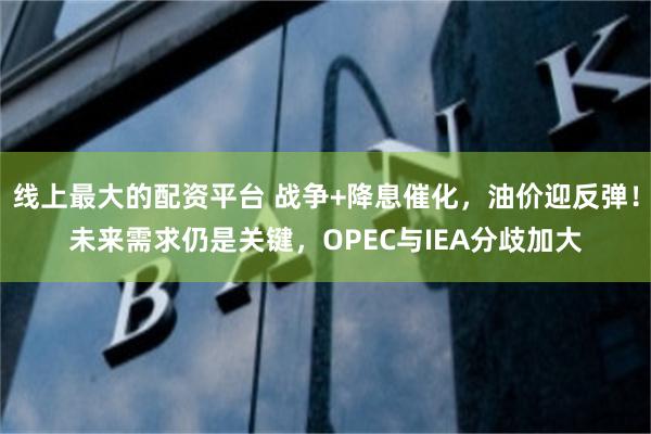 线上最大的配资平台 战争+降息催化，油价迎反弹！未来需求仍是关键，OPEC与IEA分歧加大