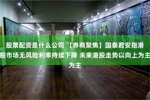 股票配资是什么公司 【券商聚焦】国泰君安指港股市场无风险利率持续下降 未来港股走势以向上为主