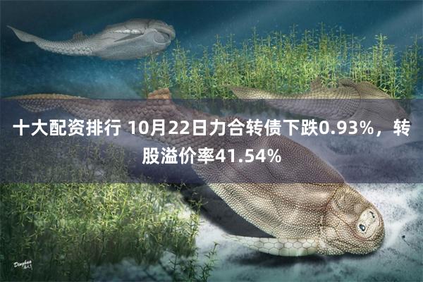 十大配资排行 10月22日力合转债下跌0.93%，转股溢价率41.54%