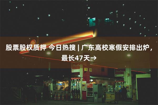 股票股权质押 今日热搜 | 广东高校寒假安排出炉，最长47天→