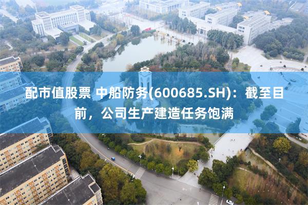 配市值股票 中船防务(600685.SH)：截至目前，公司生产建造任务饱满