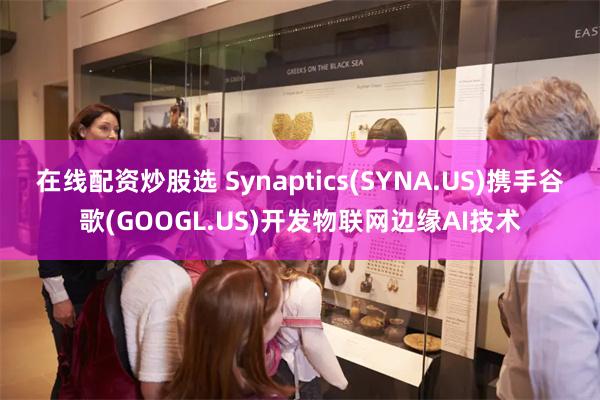 在线配资炒股选 Synaptics(SYNA.US)携手谷歌(GOOGL.US)开发物联网边缘AI技术