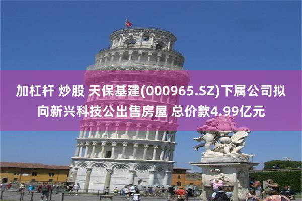 加杠杆 炒股 天保基建(000965.SZ)下属公司拟向新兴科技公出售房屋 总价款4.99亿元