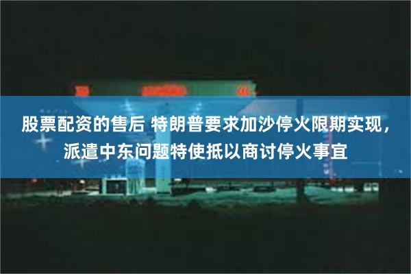 股票配资的售后 特朗普要求加沙停火限期实现，派遣中东问题特使抵以商讨停火事宜