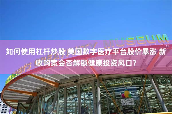 如何使用杠杆炒股 美国数字医疗平台股价暴涨 新收购案会否解锁健康投资风口？