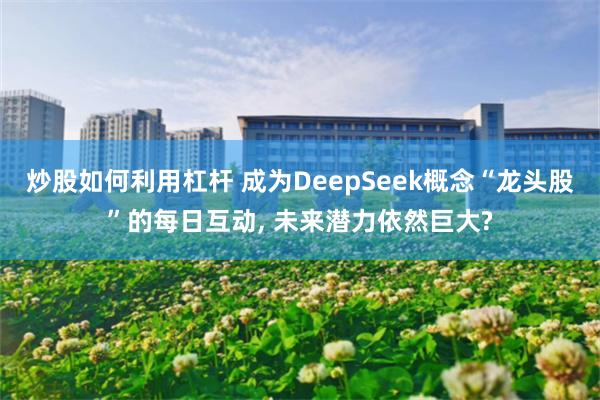 炒股如何利用杠杆 成为DeepSeek概念“龙头股”的每日互动, 未来潜力依然巨大?