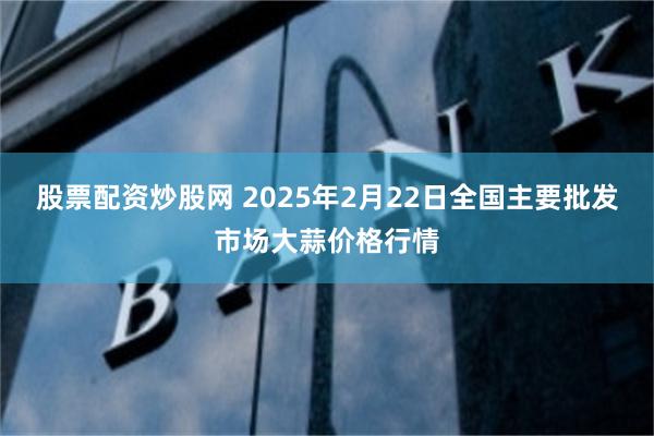 股票配资炒股网 2025年2月22日全国主要批发市场大蒜价格行情